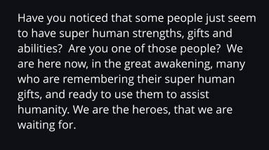 Have you noticed that some people just seem to have super human strengths, gifts and abilities?  Are you one of those people?  We are here now, in the great awakening, many who are remembering their super human gifts, and ready to use them to assist humanity. We are the heroes, that we are waiting for.