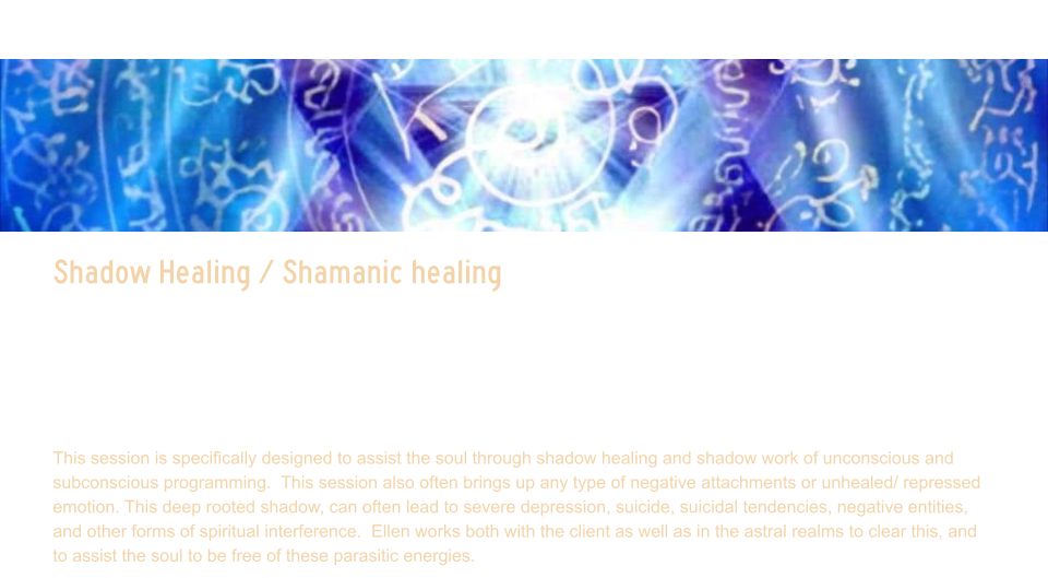 Shadow Healing / Shamanic healing  Shadow Healing / Shamanic healing   This session is designed to assist in clearing deep rooted shadow aspects.  This is often not something the client is fully conscious of.  Ellen scans your light body and auric field, reads your life chart, and maps your human computer system to see where there is shadow aspects that are influencing the journey, often creating reverse leaking of energy portals. In this session, Ellen will detect energy blocks, chakra blockages, attachments, and balance the energy.  She will activate light codes, Merkabah, and channel loved ones if they come through during session.   This session is specifically designed to assist the soul through shadow healing and shadow work of unconscious and subconscious programming.  This session also often brings up any type of negative attachments or unhealed/ repressed emotion. This deep rooted shadow, can often lead to severe depression, suicide, suicidal tendencies, negative entities, and other forms of spiritual interference.  Ellen works both with the client as well as in the astral realms to clear this, and to assist the soul to be free of these parasitic energies.