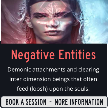 Negative Entities Demonic attachments and clearing inter dimension beings that often feed (loosh) upon the souls.  SIGN UP  -  MORE INFORMATION BOOK A SESSION  -  MORE INFORMATION