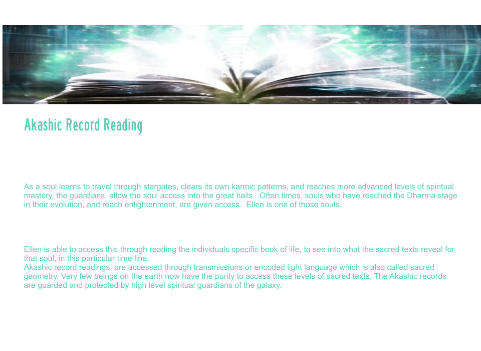 Akashic Record Reading   The Akashic records are a term used to describe the etheric, or universal God Seed Code system that carries all frequency and coding created by the universe.  These records are an etheric record system, that store all thoughts, deeds, feelings and emotions, past, present and future.   As a soul learns to travel through stargates, clears its own karmic patterns, and reaches more advanced levels of spiritual mastery, the guardians, allow the soul access into the great halls.  Often times, souls who have reached the Dharma stage in their evolution, and reach enlightenment, are given access.  Ellen is one of those souls.   Akashic record readings can assist a soul on their path by helping to access, past life memories, past life patterns, scanning the soul body/light body, and reading the blueprint for what their soul mission and soul purpose is.   Ellen is able to access this through reading the individuals specific book of life, to see into what the sacred texts reveal for that soul, in this particular time line.   Akashic record readings, are accessed through transmissions or encoded light language which is also called sacred geometry. Very few beings on the earth now have the purity to access these levels of sacred texts. The Akashic records are guarded and protected by high level spiritual guardians of the galaxy.  During this session, Ellen will scan your light body, detect energy blocks, attachments, unhealed wounds, or other distortions. And assist you to rewrite your DNA to align with your divine blueprint. She will activate light codes, and light body and assist in your ascension process.     Akashic Record Reading