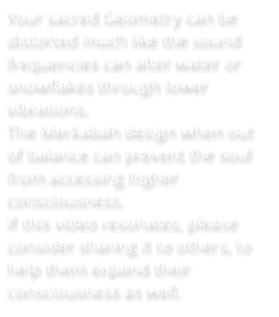 Your sacred Geometry can be distorted much like the sound frequencies can alter water or snowflakes through lower vibrations.   The Merkabah design when out of balance can prevent the soul from accessing higher consciousness.  If this video resonates, please consider sharing it to others, to help them expand their consciousness as well.