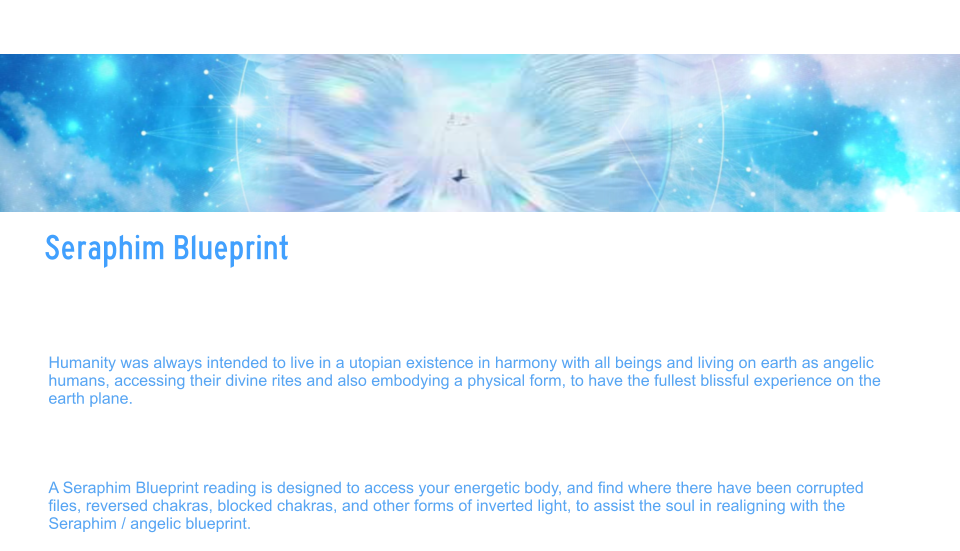 Seraphim Blueprint  Seraphim Blueprint   Your true soul Blueprint was designed in Angelic form.  And over time, humanity has been imbalanced and distorted from the true codes for the human design/angelic human. The earth Matrix and mind Matrix have created what would be considered soul traps, often preventing the soul from aligning with the prime creators PURE design.   Humanity was always intended to live in a utopian existence in harmony with all beings and living on earth as angelic humans, accessing their divine rites and also embodying a physical form, to have the fullest blissful experience on the earth plane.    Many things happened since the root races were seeded on the planet, and interference from the fallen angels, have caused soul splitting and infinite distortions.    A Seraphim Blueprint reading is designed to access your energetic body, and find where there have been corrupted files, reversed chakras, blocked chakras, and other forms of inverted light, to assist the soul in realigning with the Seraphim / angelic blueprint.