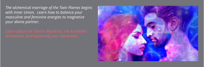 The alchemical marriage of the Twin Flames begins with Inner Union.  Learn how to balance your masculine and feminine energies to magnetize your divine partner.   Learn about the Tantric Mysteries, the Kundalini Activations, and balancing your Merkabah.