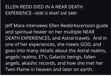 ELLEN REDD DIED IN A NEAR DEATH EXPERIENCE- HERE IS WHAT SHE SAW!  Jeff Mara interviews Ellen Redd/Ascension guide and spiritual healer on her multiple NEAR DEATH EXPERIENCES, and Astral travels.  And in one of her experiences, she meets GOD, and goes into many details about the Astral realms, angelic realms, ET's, Galactic beings, fallen angels, akashic records, and how she met her Twin Flame in heaven and later on earth.